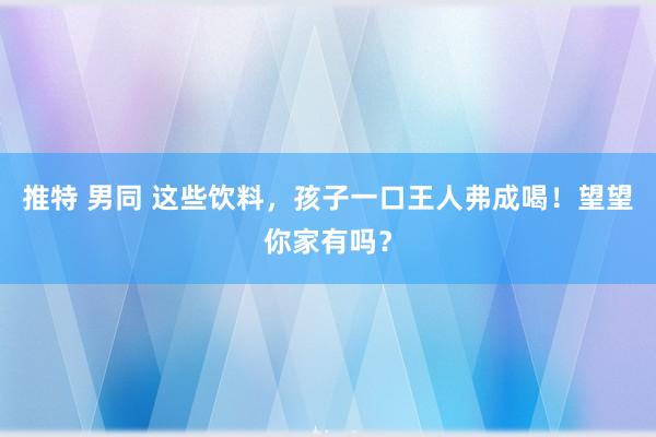 推特 男同 这些饮料，孩子一口王人弗成喝！望望你家有吗？