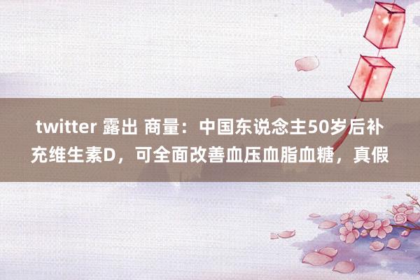 twitter 露出 商量：中国东说念主50岁后补充维生素D，可全面改善血压血脂血糖，真假