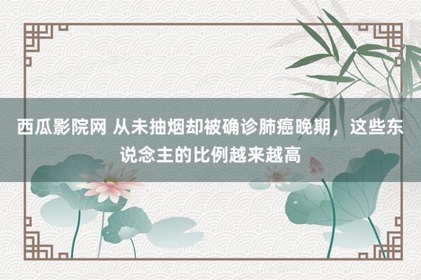 西瓜影院网 从未抽烟却被确诊肺癌晚期，这些东说念主的比例越来越高