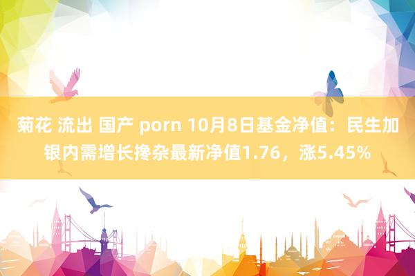 菊花 流出 国产 porn 10月8日基金净值：民生加银内需增长搀杂最新净值1.76，涨5.45%