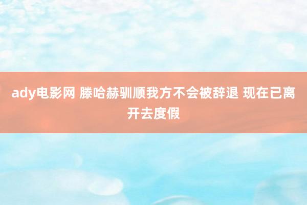 ady电影网 滕哈赫驯顺我方不会被辞退 现在已离开去度假