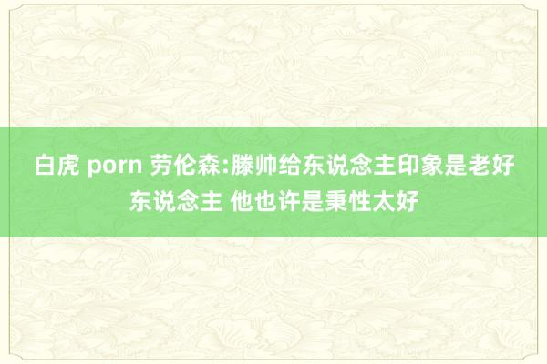 白虎 porn 劳伦森:滕帅给东说念主印象是老好东说念主 他也许是秉性太好