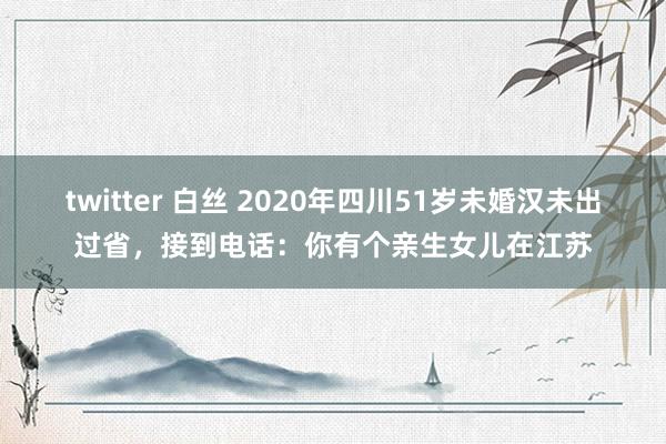 twitter 白丝 2020年四川51岁未婚汉未出过省，接到电话：你有个亲生女儿在江苏