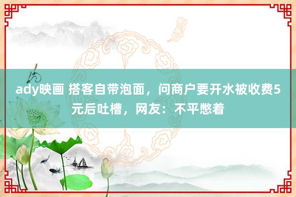 ady映画 搭客自带泡面，问商户要开水被收费5元后吐槽，网友：不平憋着