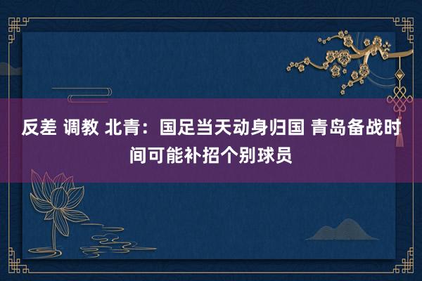 反差 调教 北青：国足当天动身归国 青岛备战时间可能补招个别球员