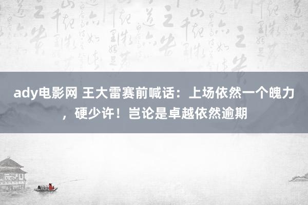 ady电影网 王大雷赛前喊话：上场依然一个魄力，硬少许！岂论是卓越依然逾期