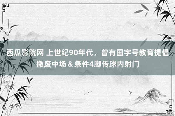 西瓜影院网 上世纪90年代，曾有国字号教育提倡撤废中场＆条件4脚传球内射门