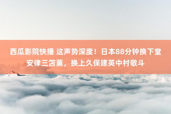 西瓜影院快播 这声势深度！日本88分钟换下堂安律三笘薰，换上久保建英中村敬斗