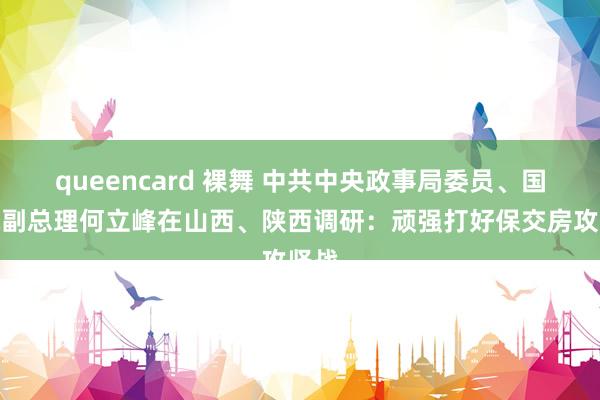 queencard 裸舞 中共中央政事局委员、国务院副总理何立峰在山西、陕西调研：顽强打好保交房攻坚战