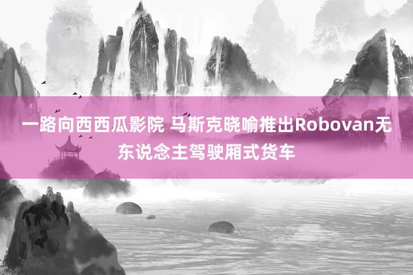 一路向西西瓜影院 马斯克晓喻推出Robovan无东说念主驾驶厢式货车