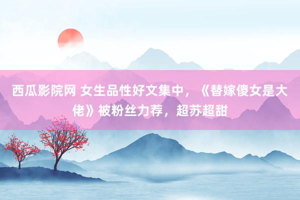 西瓜影院网 女生品性好文集中，《替嫁傻女是大佬》被粉丝力荐，超苏超甜