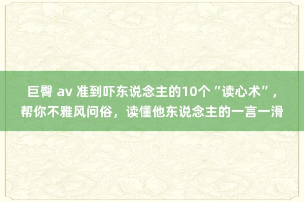 巨臀 av 准到吓东说念主的10个“读心术”，帮你不雅风问俗，读懂他东说念主的一言一滑