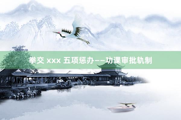 拳交 xxx 五项惩办——功课审批轨制