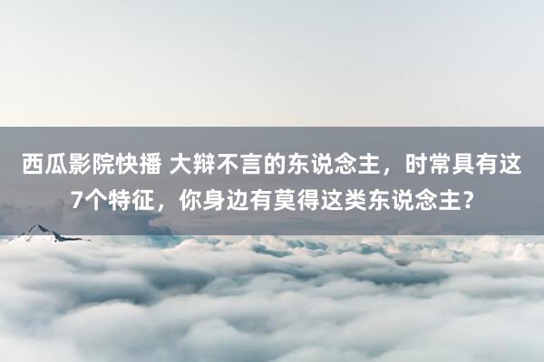 西瓜影院快播 大辩不言的东说念主，时常具有这7个特征，你身边有莫得这类东说念主？