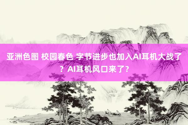 亚洲色图 校园春色 字节进步也加入AI耳机大战了？AI耳机风口来了？