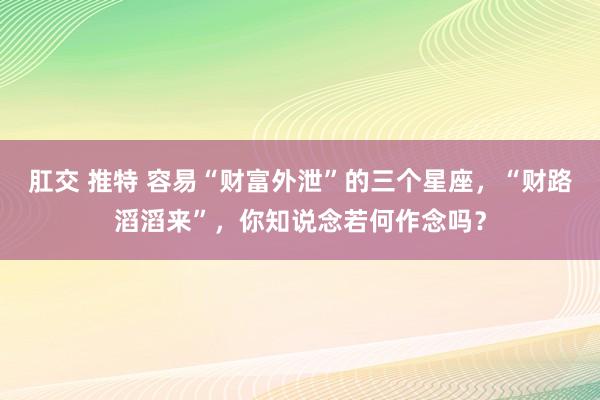 肛交 推特 容易“财富外泄”的三个星座，“财路滔滔来”，你知说念若何作念吗？