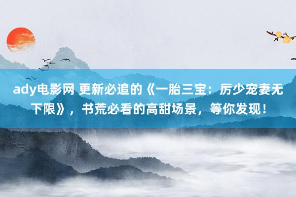 ady电影网 更新必追的《一胎三宝：厉少宠妻无下限》，书荒必看的高甜场景，等你发现！