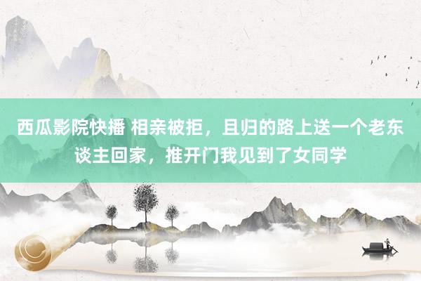 西瓜影院快播 相亲被拒，且归的路上送一个老东谈主回家，推开门我见到了女同学