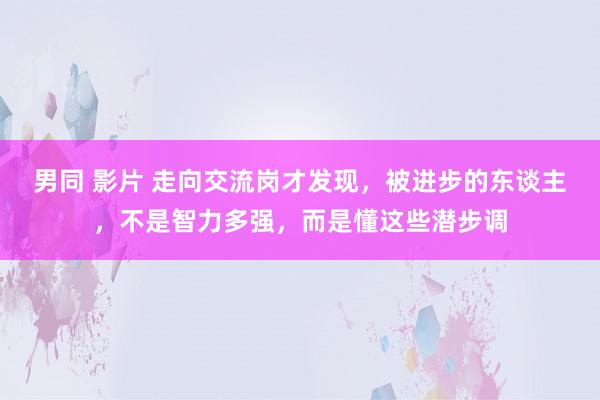 男同 影片 走向交流岗才发现，被进步的东谈主，不是智力多强，而是懂这些潜步调