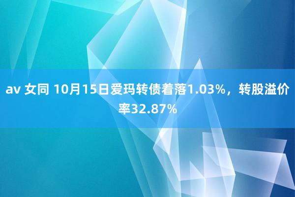 av 女同 10月15日爱玛转债着落1.03%，转股溢价率32.87%