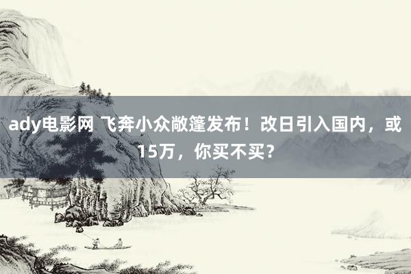 ady电影网 飞奔小众敞篷发布！改日引入国内，或15万，你买不买？