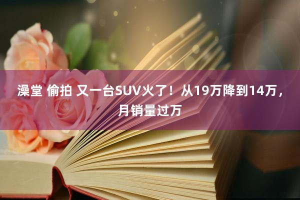 澡堂 偷拍 又一台SUV火了！从19万降到14万，月销量过万