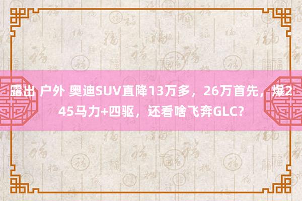 露出 户外 奥迪SUV直降13万多，26万首先，爆245马力+四驱，还看啥飞奔GLC？