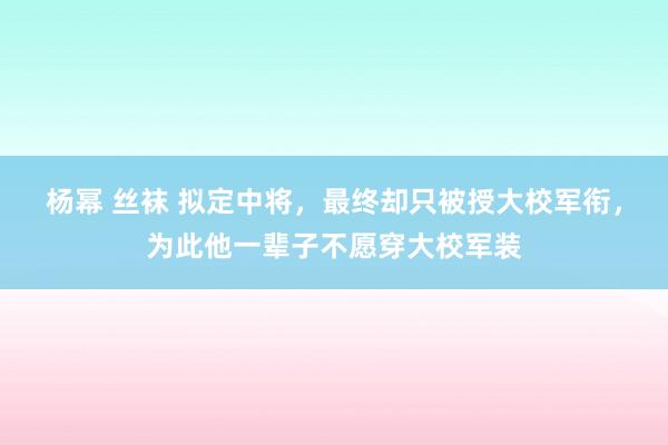 杨幂 丝袜 拟定中将，最终却只被授大校军衔，为此他一辈子不愿穿大校军装