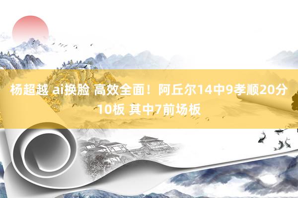 杨超越 ai换脸 高效全面！阿丘尔14中9孝顺20分10板 其中7前场板