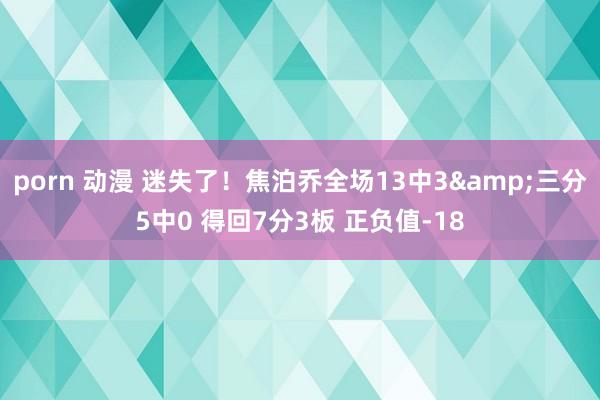 porn 动漫 迷失了！焦泊乔全场13中3&三分5中0 得回7分3板 正负值-18