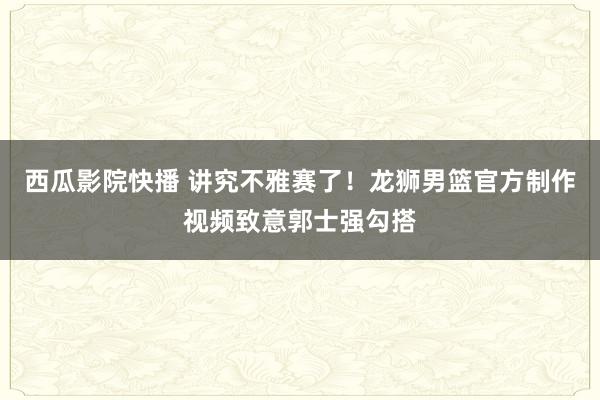 西瓜影院快播 讲究不雅赛了！龙狮男篮官方制作视频致意郭士强勾搭