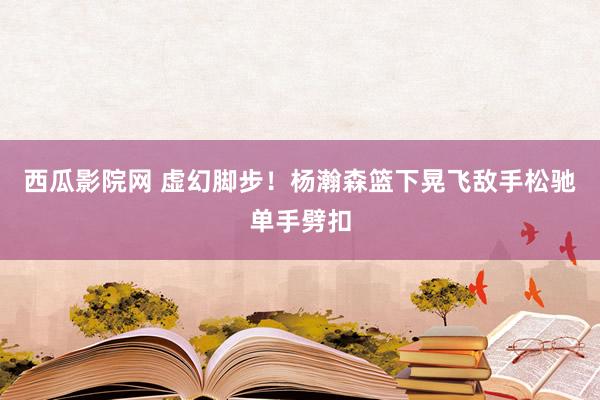 西瓜影院网 虚幻脚步！杨瀚森篮下晃飞敌手松驰单手劈扣