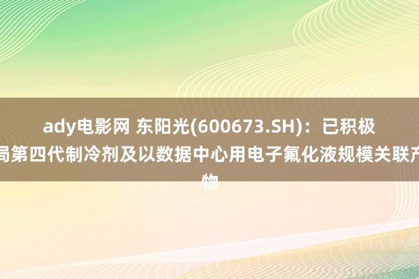 ady电影网 东阳光(600673.SH)：已积极布局第四代制冷剂及以数据中心用电子氟化液规模关联产物