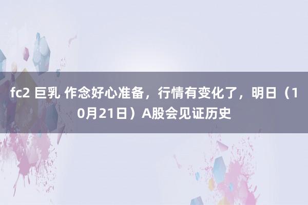 fc2 巨乳 作念好心准备，行情有变化了，明日（10月21日）A股会见证历史