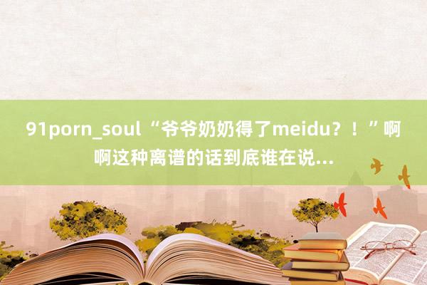 91porn_soul “爷爷奶奶得了meidu？！”啊啊这种离谱的话到底谁在说...