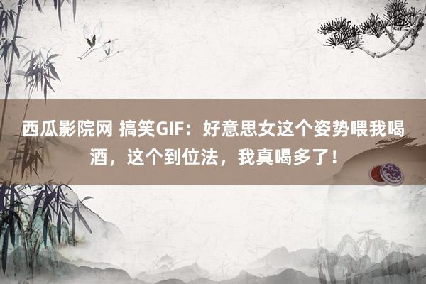 西瓜影院网 搞笑GIF：好意思女这个姿势喂我喝酒，这个到位法，我真喝多了！