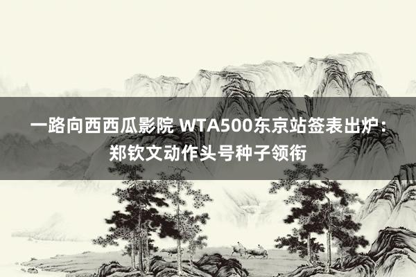 一路向西西瓜影院 WTA500东京站签表出炉：郑钦文动作头号种子领衔