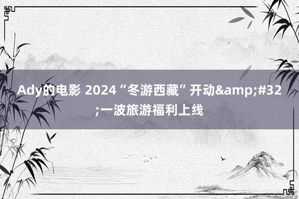 Ady的电影 2024“冬游西藏”开动&#32;一波旅游福利上线