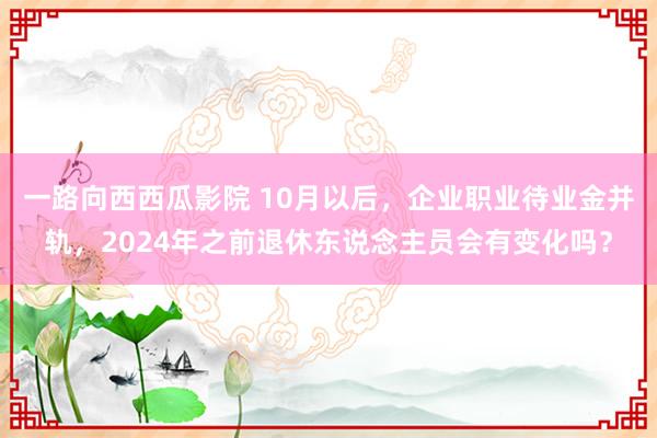 一路向西西瓜影院 10月以后，企业职业待业金并轨，2024年之前退休东说念主员会有变化吗？