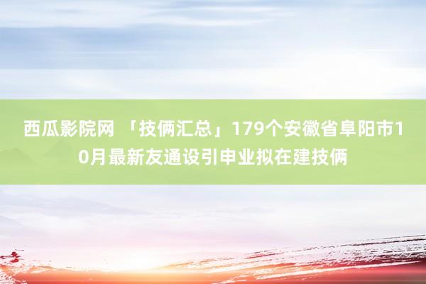 西瓜影院网 「技俩汇总」179个安徽省阜阳市10月最新友通设引申业拟在建技俩