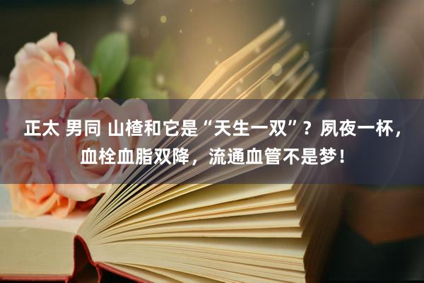 正太 男同 山楂和它是“天生一双”？夙夜一杯，血栓血脂双降，流通血管不是梦！