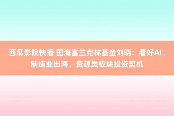 西瓜影院快播 国海富兰克林基金刘晓：看好AI、制造业出海、资源类板块投资契机