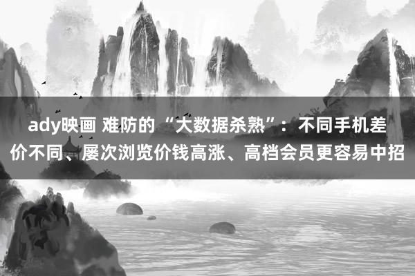 ady映画 难防的 “大数据杀熟”：不同手机差价不同、屡次浏览价钱高涨、高档会员更容易中招