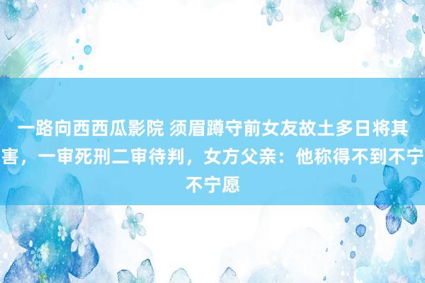 一路向西西瓜影院 须眉蹲守前女友故土多日将其杀害，一审死刑二审待判，女方父亲：他称得不到不宁愿