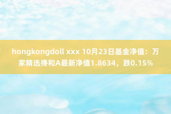 hongkongdoll xxx 10月23日基金净值：万家精选搀和A最新净值1.8634，跌0.15%