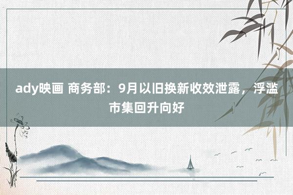 ady映画 商务部：9月以旧换新收效泄露，浮滥市集回升向好