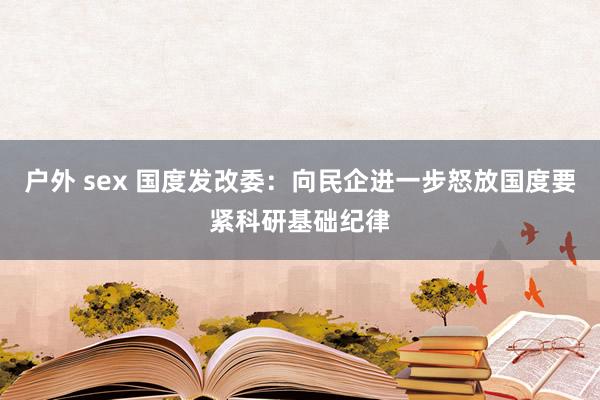 户外 sex 国度发改委：向民企进一步怒放国度要紧科研基础纪律