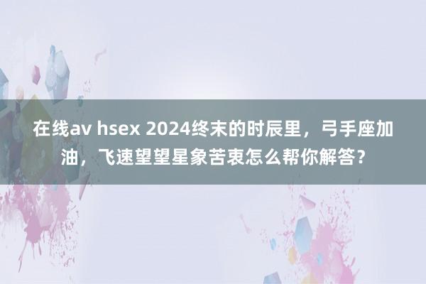 在线av hsex 2024终末的时辰里，弓手座加油，飞速望望星象苦衷怎么帮你解答？