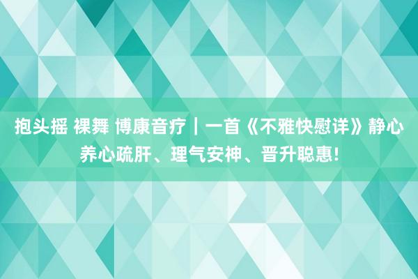 抱头摇 裸舞 博康音疗｜一首《不雅快慰详》静心养心疏肝、理气安神、晋升聪惠!