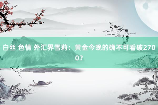 白丝 色情 外汇界雪莉：黄金今晚的确不可看破2700？